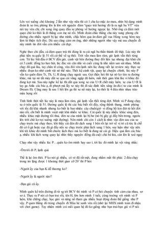 Lên voi xuống chó khoảng 2 lần như vậy nữa thì có 1 cha ko mặc áo mưa, nhìn bộ dạng mình
đoán là xe ôm, phóng lên la lớn với nguyên đám “quẹo trái hướng đó là ra ngã ba VT” vừa
nói tay vừa chỉ, chỉ xong ổng quay đầu xe phóng về hướng ngược lại. Nhờ ổng cả đám mới
quẹo chứ ko thôi là đi thẳng con mẹ nó rồi. Mình đoán chắc thằng cha này xung phong chỉ
đường cho nhiều người bị lạc như mình, chắc hôm qua ăn đám giỗ vua Hùng xong hôm nay
làm từ thiện tích đức. Dù sao cũng cảm ơn ổng, nhờ những người như vậy mà sau chuyến đi
này mình tin đời vẫn còn nhiều cái đẹp.
Nghe theo chỉ dẫn, cả đám quẹo trái thì đúng là ra cái ngã ba thần thánh đó thật. Lúc này thì
phải tiến ra quốc lộ 51 rồi cứ thế về sg thôi. Trời vẫn mưa lâm râm, gió lạnh vẫn thổi từng
cơn. Từ lúc bắt đầu ở BCV đến giờ, cảnh vật bên đường thay đổi liên tục nhưng đại khái chỉ
có 3 cảnh: đồng ko heo hút, lác đác vài căn nhà và cuối cùng là nhà nằm san sát nhau. Mình
chạy đã quá lâu, tay chân tê cóng, vừa đói vừa lạnh nên lúc đang viết lại review này thực sự
nhiều đoạn ko nhớ cảnh vật nó thế nào. Thôi kệ cảnh vật, quay lại chuyện chính, lúc này P
vẫn ko quên đám Tr, Th, U, R đang chạy ngoài sau. Gọi điện hỏi thì tụi nó ko tìm ra đường
khác, mà tụi nó tắt máy dắt xe qua cái vũng ngập đó luôn, mất thời gian khá lâu vì khúc đó
đang kẹt mà. Sau này nghe kể lại thì dắt qua xong xe của U+R chết máy luôn, xe của U+R là
tay ga Atila các bác ạ, đi phượt mà lấy xe này thì đi xác định tiền xăng ăn đủ ( xe của mình là
Dream II). Cũng may là sau 1 hồi lên ga thì xe nổ máy lại, ko thôi là 4 đứa nhìn nhau trào
máu họng rồi
Tình hình thời tiết lúc này là mưa lâm râm, gió lạnh vẫn thổi từng đợt. Mình và P đang chạy
xe ở trên quốc lộ 51. Đường quốc lộ thì các bác biết rồi đấy, rộng thênh thang, mình phóng
với tốc độ khá nhanh nhưng ko biết là bao nhiêu cây chuối/giờ vì đồng hồ km đứt từ hồi đời
nào rồi, chỉ biết là mình vượt mặt khá nhiều xe khác. Cái quốc lộ này nhiều khúc sáng đèn,
nhiều khúc mặt đường tối thui, đèn xe của mình lại bị hư (nó bị gãy gì đấy bên trong, ngước
lên trời chứ ko rọi xuống mặt đường). Nên mình chỉ còn 1 cách là nhìn vào đèn sau của xe
chạy trước mà chạy theo, khi thấy cái đèn đó dịch sang 1 bên rồi lại trở về vị trí cũ tức là chỗ
đó có ổ gà hoặc cục đá gì đấy nên xe chạy trước phải lách sang 1 bên, suy luận như vậy nên
khi tới khúc đó mình bắt chước lách theo mà ko biết là đang né cái gì. Hiệu quả lắm các bác
ạ, nhiều khi lách xong quay lại nhìn thấy nguyên đống đá cuội chà bá lửa, cán lên là xoè ngay
Chạy như vậy nhiều lúc P…quên ko ôm mình hay sao í, tới lúc đó mình lại vội vàng nhắc:
-Ôm tôi đi P, lạnh quá
Thế là lại ôm thôi. P ko nói gì nhiều, có vẻ đã rất mệt, đang nhắm mắt thì phải. 2 đứa chạy
trong im lặng được 1 khoảng thời gian cỡ 20’ thì P hỏi:
-Người ấy của bạn K dễ thương ko?
-Người ấy là người nào?
-Bạn gái cũ ấy.
Mình quên kể trên đường đi từ sg tới BCV thì mình và P có hỏi chuyện tình cảm của nhau, sơ
sơ à. Thực ra P nói có bạn trai rồi, tên H, lớn hơn mình 1 tuổi, cùng trường với mình và P
luôn, khá chững chạc, học giỏi và năng nổ tham gia nhiều hoạt động đoàn thể giống như P
vậy. P quen thằng đó trong chuyến đi Mùa hè xanh vừa rồi (nhớ lại MHX mình toàn đi nhậu
với chơi game). Tuy nhiên mình coi mối quan hệ đó ko giống như bạn trai-bạn gái vì P nói
 