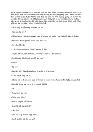 gọi là bạn trai chứ thực ra chỉ thân hơn mức tình bạn, lâu lâu đi tâm sự nói chuyện chứ ko có
làm gì hết, mình tin P, mà mình đoán thằng H cũng ko phải dạng giống như… mình, các bác
hiểu ý mình rồi đó. Nghe P kể thì mình thấy tình cảm của P và H giống giống với cái thời 8x
đời đầu, thời mà internet và dtdd chưa có ấy, có chút gì đó cổ hủ. Chứ đếch như tụi 9x bây
giờ, hở cái là dắt nhau vào nhà nghỉ phang phập, phá trinh, phá thai…trong đó có mình (chưa
phá thai nhé j/k). Quay lại trả lời câu hỏi của P:
-Uh thì thấy nó dễ thương nên mới cua nó
-Vậy sao chia tay ?
-Chán nhau thì chia tay (ko muốn nhắc lại chuyện cũ, trả lời P thế thôi chứ nhiều lí do lắm)
-Sao chán? Khám phá hết rồi thì chán phải ko?
-Ko biết, chắc vậy.
– Lúc còn quen nhau thì 2 người thường đi đâu?
-Cà phê, trà sữa, kem, karaoke,…SG này có nhiêu đó thôi chứ đâu
-Bạn K muốn dẫn bạn gái tới chỗ nào nhất ?
-Nhà tui
-Tại sao?
-Yên tĩnh, có 2 đứa dễ nói chuyện (chuyện gì thì tính sau)
-Ở nhà bạn K sống với ai ?
-Chị tui, mà bả đi làm suốt ngày à, tối mới về (mình ở nhà chung với bà chị họ, nhà của bả)
-Vậy nhà lúc đó nhà chỉ có K và bạn gái thôi hả ?
-Uh
-Nguy hiểm quá vậy.
-Cái gì nguy hiểm ?
-Nhà có 2 người dễ dẫn đến…
-Quan hệ tình dục chứ gì ?
– (Im lặng)
-Làm rồi, có gì đâu mà nguy hiểm
-Sao K ko biết giữ cho bạn gái?
 