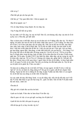 -Giữ cái gì ?
-Phải biết giữ gìn cho bạn gái chứ.
-Giữ làm gì ? Tuỳ quan điểm thôi. 2 đứa tự nguyện mà
-Bạn đó tự nguyện sao ?
-Uh, nó cũng thoáng trong chuyện đó, tui cũng vậy.
-Vậy P cũng hết biết nói gì luôn.
Xe của mình và P vẫn chạy, lúc này tới Suối Tiên rồi, còn khoảng mấy chục cây nữa là về tới
sg hay sao á. Mưa nhẹ, gió lạnh lạnh.
Thực ra hoàn toàn có thể hiểu được tại sao tôi dám nói với P những điều như vậy. Tôi thích P
nhưng chi muốn làm bạn tốt chứ ko hề muốn chính thức quen P, 2 cái li chồng vào nhau luôn
dễ vỡ hơn 2 cái li bên cạnh nhau nếu rớt xuống đất. Tính của tôi thế nào tôi biết, mau thích
mau chán, hoặc cũng có thể là thích thật. Tôi ko thể xác định rõ tình cảm nên mình ko thể
đem 1 tình bạn ra làm phép thử để tiến tới 1 tình yêu quá mù mờ. P học giỏi, tích cực tham
gia hoạt động, ngoan hiền, đảm đang, có tinh thần đoàn kết, yêu quí bạn bè,…Nói chung P có
tất cả mọi thứ cần có để phát triển tốt trong tương lai. Còn tôi, tôi có gì ? Tôi ko có gì đảm
bảo P sẽ hạnh phúc trong dài hạn, hoặc tối thiểu tôi ko dám đảm bảo sẽ ko làm P buồn trong
ngắn hạn. Tôi ko giàu, ko phải COCC, học hành làn nhàn, nhậu nhẹt, gái gú, tương lai của tôi
ko được mấy sáng sủa. Tôi và P ko có 1 khoảng trời chung nào, giống như là 2 thế giới đối
lập nhau. P hoàn toàn có thể quen được 1 người khác tốt hơn tôi rất nhiều, lo được hạnh phúc
cho P, tôi quen P có khi sẽ níu chân P lại trên con đường tìm đến hạnh phúc ấy. Vậy thì tại
sao tôi phải ích kỉ giành lấy P làm của mình ?
Tôi dám nói ra những lời đó vì tôi biết rõ P khác với mọi người, tôi biết P sẽ ko vì thế mà
“giữ kẽ” với tôi, né tránh tôi, bằng chứng là P vẫn gọi tôi ra quán café để nói chuyện bình
thường. Ngược lại khi nói ra những lời đó cũng sẽ giúp P phần nào hiểu thêm về con người
tôi, từ đó tình bạn của chúng ta sẽ tiến triển tốt đẹp hơn.
Lúc này mình đã chạy đến Hàng Xanh, và sau đó chẳng mấy chốc đã sắp đến nhà của P, hồi
nãy P có lấy điện thoại ra gọi cho bạn xong rồi…quên ôm luôn. Gần tới nhà P rồi phải tranh
thủ mới được , mình nói:
-Ôm nữa đi
-Bây giờ trời có lạnh đâu sao kêu ôm hoài
-Lạnh sao ko lạnh, P làm như tui ham được P ôm lắm vậy
-Bạn K quen với việc có con gái ngồi sau lưng ôm rồi phải ko?
-Lạnh thì kêu ôm thôi chứ quen ko quen gì
-Hồi đó bạn gái K có hay ôm như vậy ko?
 