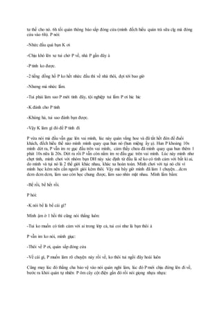 tư thế cho nó. 6h tối quán thông báo sắp đóng cửa (mình đếch hiểu quán trà sữa clg mà đóng
cửa vào 6h). P nói:
-Nhức đầu quá bạn K ơi
-Chịu khó lên xe tui chở P về, nhà P gần đây à
-P tỉnh ko được.
-2 tiếng đồng hồ P ko hết nhức đầu thì về nhà thôi, đợi tới bao giờ
-Nhưng mà nhức lắm.
-Tui phải làm sao P mới tỉnh đây, tội nghiệp tui lắm P ơi hic hic
-K đánh cho P tỉnh
-Khùng hả, tui sao đánh bạn được.
-Vậy K làm gì đó để P tỉnh đi
P vừa nói mà đầu vẫn gục lên vai mình, lúc này quán vắng hoe và đã tắt hết đèn để đuổi
khách, đếch hiểu thế nào mình mình quay qua hun nó (hun miệng ấy ạ). Hun P khoảng 10s
mình dứt ra, P vẫn im re gục đầu trên vai mình:, cảm thấy chưa đã mình quay qua hun thêm 1
phát 10s nữa là 20s. Dứt ra rồi P vẫn còn nằm im re đầu gục trên vai mình. Lúc này mình như
chợt tỉnh, mình chơi với nhóm bạn DH này xác định từ đầu là sẽ ko có tình cảm với bất kì ai,
do mình và tụi nó là 2 thế giới khác nhau, khác xa hoàn toàn. Mình chơi với tụi nó chỉ vì
mình học kém nên cần người giỏi kèm thôi. Vậy mà bây giờ mình đã làm 1 chuyện…dcm
dcm dcm dcm, làm sao còn học chung được, làm sao nhìn mặt nhau. Mình lẩm bẩm:
-Bể rồi, bể hết rồi.
P hỏi:
-K nói bể là bể cái gì?
Mình ậm ờ 1 hồi thì cũng nói thẳng luôn:
-Tui ko muốn có tình cảm với ai trong lớp cả, tui coi như là bạn thôi à
P vẫn im ko nói, mình giục:
-Thôi về P ơi, quán sắp đóng cửa
-Về cái gì, P muốn làm rõ chuyện này rồi về, ko thôi tui ngồi đây hoài luôn
Cũng may lúc đó thằng cha bảo vệ vào nói quán nghỉ làm, lúc đó P mới chịu đứng lên đi về,
bước ra khỏi quán tự nhiên P ôm cây cột điện gần đó rồi nói giọng nhựa nhựa:
 
