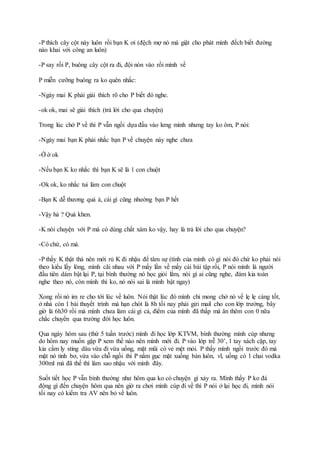 -P thích cây cột này luôn rồi bạn K ơi (đệch mợ nó mà giật cho phát mình đếch biết đường
nào khai với công an luôn)
-P say rồi P, buông cây cột ra đi, đội nón vào rồi mình về
P miễn cưỡng buông ra ko quên nhắc:
-Ngày mai K phải giải thích rõ cho P biết đó nghe.
-ok ok, mai sẽ giải thích (trả lời cho qua chuyện)
Trong lúc chở P về thì P vẫn ngồi dựa đầu vào lưng mình nhưng tay ko ôm, P nói:
-Ngày mai bạn K phải nhắc bạn P về chuyện này nghe chưa
-Ờ ờ ok
-Nếu bạn K ko nhắc thì bạn K sẽ là 1 con chuột
-Ok ok, ko nhắc tui làm con chuột
-Bạn K dễ thương quá à, cái gì cũng nhường bạn P hết
-Vậy hả ? Quá khen.
-K nói chuyện với P mà có dùng chất xám ko vậy, hay là trả lời cho qua chuyện?
-Có chứ, có mà.
-P thấy K thật thà nên mới rủ K đi nhậu để tâm sự (tính của mình có gì nói đó chứ ko phải nói
theo kiểu lấy lòng, mình cãi nhau với P mấy lần về mấy cái bài tập rồi, P nói mình là người
đầu tiên dám bật lại P, tại bình thường nó học giỏi lắm, nói gì ai cũng nghe, đám kia toàn
nghe theo nó, còn mình thì ko, nó nói sai là mình bật ngay)
Xong rồi nó im re cho tới lúc về luôn. Nói thật lúc đó mình chỉ mong chở nó về lẹ lẹ càng tốt,
ở nhà còn 1 bài thuyết trình mà hạn chót là 8h tối nay phải gửi mail cho con lớp trưởng, bây
giờ là 6h30 rồi mà mình chưa làm cái gì cả, điểm của mình đã thấp mà ăn thêm con 0 nữa
chắc chuyển qua trường đời học luôn.
Qua ngày hôm sau (thứ 5 tuần trước) mình đi học lớp KTVM, bình thường mình cúp nhưng
do hôm nay muốn gặp P xem thế nào nên mình mới đi. P vào lớp trễ 30’, 1 tay xách cặp, tay
kia cầm ly sting dâu vừa đi vừa uống, mặt mũi có vẻ mệt mỏi. P thấy mình ngồi trước đó mà
mặt nó tỉnh bơ, vừa vào chỗ ngồi thì P nằm gục mặt xuống bàn luôn, vl, uống có 1 chai vodka
300ml mà đã thế thì làm sao nhậu với mình đây.
Suốt tiết học P vẫn bình thường như hôm qua ko có chuyện gì xảy ra. Mình thấy P ko đá
động gì đến chuyện hôm qua nên giờ ra chơi mình cúp đi về thì P nói ở lại học đi, mình nói
tối nay có kiểm tra AV nên bỏ về luôn.
 