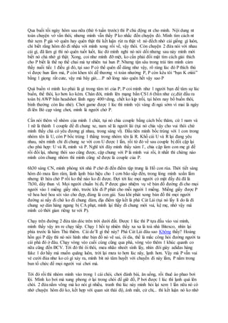 Qua buổi tối ngày hôm sau nữa (thứ 6 tuần trước) thì P chủ động nt cho mình. Nội dung nt
toàn chuyện vớ vẩn thôi, nhưng mình vẫn thấy P ko nhắc đến chuyện đó. Mình tìm cách nt
thử xem P giả vờ quên hay quên thật thì kết luận rút ra thật vl: nó đếch nhớ cái giống gì luôn,
chỉ biết rằng hôm đó đi nhậu với mình xong rồi về, vậy thôi. Còn chuyện 2 đứa nói với nhau
cái gì, đã làm gì thì nó quên tuốt luốt, lúc đó mình nghi nó nói dối nhưng sau này mình mới
biết nó chả nhớ gì thật. Xong, coi như mình đỡ mệt, ko cần phải đối mặt tìm cách giải thích
cho P biết là thế nọ thế chai mà tự nhiên tui hun P. Nhưng tận sâu trong trái tim mình cảm
thấy nuối tiếc 1 điều gì đó, tại sao P có thể quên dễ dàng như vậy, rõ ràng lúc đó P thích thú
vì được hun lắm mà, P còn khen tôi dễ thương vì toàn nhường P, P còn kêu tôi “bạn K ơiiiii”
bằng 1 giọng rất cute, vậy mà bây giờ,…P nỡ lòng nào quên hết vậy sao P
Quá buồn vì mình ko phải là gì trong tâm trí của P, P coi mình như 1 người bạn để tâm sự lúc
buồn, thế thôi, ko hơn ko kém. Chán đời, mình lên mạng bắn CS1.6 (bắn như cc,đút đầu ra
toàn bị AWP bắn headshot lãnh ngay 400+dmg, chết ko kịp trối, tại hôm nay bố buồn thôi,
bình thường còn lâu nhé). Chơi game được 1 lúc thì mình vội vàng đi ngủ sớm vì mai là ngày
đi lên Bò cạp vàng chơi, mình là người chở P.
Cần nói thêm về nhóm của mình 1 chút, tụi nó chia couple bằng cách bốc thăm, cứ 1 nam và
1 nữ là thành 1 couple để đi chung xe, nam sẽ là người lái (tụi nó chia vậy cho vui thôi chứ
mình thấy chả có yêu đương gì nhau, trong sáng vl). Đầu tiên mình bốc trúng với 1 con trong
nhóm tên là U, còn P bốc trúng 1 thằng trong nhóm tên là R. Khổ cái U và R lại đang yêu
nhau, nên mình chỉ đi chung xe với con U được 1 lần, rồi từ đó về sau couple bị đổi cặp lại
cho phù hợp: U và R, mình và P. Nghĩ tới đây mình thấy xàm l`, chia cặp làm con mẹ gì để
rồi đổi lại, nhưng thôi sao cũng được, cặp chung với P là mình vui rồi, ít nhất thì chừng nào
mình còn chung nhóm thì mình cũng sẽ được là couple của P.
6h30 sáng CN, mình phóng tới nhà P chở đi đến điểm tập trung là Hồ con rùa. Thời tiết sáng
hôm đó mưa lâm râm, lành lạnh báo hiệu cho 1 cơn bão sắp đến, trong lòng mình xoắn lắm
nhưng lỡ hứa chở P rồi ko thể nào ko đi được. Đợi tới lúc mọi người có mặt đầy đủ đã là
7h30, dây thun vl. Mọi người chuẩn bị đi, P được giao nhiệm vụ vẽ bản đồ đường đi cho mọi
người vào 1 miếng giấy nhỏ, trước khi đi P phát cho mỗi người 1 miếng. Miếng giấy được P
vẽ hoa hoè hoa sói vào cho đẹp, đúng là con gái. Sau khi phát xong bản đồ thì mọi người
đường ai nấy đi chứ ko đi chung đám, địa điểm tập kết là phà Cát Lái (tụi nó lấy lí do là đi
chung sợ dàn hàng ngang bị CA phạt, mình lại thấy đi chung mới vui, kệ mẹ, nhờ vậy mà
mình có thời gian riêng tư với P).
Chạy trên đường 2 đứa tán dóc trên trời dưới đất. Được 1 lúc thì P tựa đầu vào vai mình,
mình thấy vậy im re chạy tiếp. Chạy 1 hồi tự nhiên thấy xa xa là toà nhà Bitexco, nhìn lại
phía trước là hầm Thủ thiêm. Cái de’ll gì thế này? Phà Cát Lái đâu sao Không thấy? Hoảng
hồn gọi P dậy thì nó nói hình như bản đồ nó vẽ sai, ôi dis, thế là mắc công hỏi đường người ta
cái phà đó ở đâu. Chạy vòng vèo cuối cùng cũng qua phà, vòng vèo thêm 1 khúc quanh co
nữa cũng đến BCV. Tới đó thì ôi thôi, mưa nhão nhoét sình lầy, nhìn đôi giày adidas hàng
fake 1 dơ hầy mà muốn quăng luôn, trời lại mưa to hơn lúc nãy, lạnh hơn. Vậy mà P vẫn vui
vẻ cười đùa như ko có gì xảy ra, mình bit nó tâm huyết với chuyến đi này lắm, P nằm trong
ban tổ chức để mọi người vui chơi mà.
Tới đó rồi thì nhóm mình vào trong 1 cái chòi, chơi đánh bài, ăn uống, rồi thuê áo phao bơi
lội. Mình ko bơi mà xung phong ở lại trong chòi để giữ đồ, P bơi được 1 lúc thì lạnh quá lên
chòi. 2 đứa nằm võng mà ko nói gì nhiều, tranh thủ lúc này mình hỏi lại xem 1 lần nữa nó có
nhớ chuyện hôm đó ko, kết hợp với quan sát thái độ, ánh mắt, cử chỉ,.. thì kết luận nó ko nhớ
 