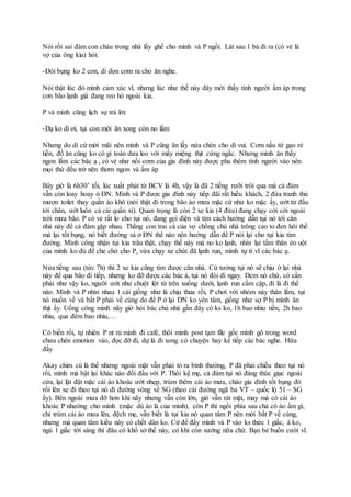 Nói rồi sai đám con cháu trong nhà lấy ghế cho mình và P ngồi. Lát sau 1 bà đi ra (có vẻ là
vợ của ông kia) hỏi:
-Đói bụng ko 2 con, dì dọn cơm ra cho ăn nghe.
Nói thật lúc đó mình cảm xúc vl, nhưng lúc như thế này đây mới thấy tình người ấm áp trong
cơn bão lạnh giá đang reo hò ngoài kia.
P và mình cũng lịch sự trả lời:
-Dạ ko dì ơi, tụi con mới ăn xong còn no lắm
Nhưng do dì cứ mời mãi nên mình và P cũng ăn lấy nửa chén cho dì vui. Cơm nấu từ gạo rẻ
tiền, đồ ăn cũng ko có gì toàn dưa leo với mấy miệng thịt cứng ngắc. Nhưng mình ăn thấy
ngon lắm các bác ạ , có vẻ như nồi cơm của gia đình này được pha thêm tình người vào nên
mọi thứ đều trở nên thơm ngon và ấm áp
Bây giờ là 6h30’ tối, lúc xuất phát từ BCV là 4h, vậy là đã 2 tiếng rưỡi trôi qua mà cả đám
vẫn còn loay hoay ở ĐN. Mình và P được gia đình này tiếp đãi rất hiếu khách, 2 đứa tranh thủ
mượn toilet thay quần áo khô (nói thật đi trong bão áo mưa mặc cứ như ko mặc ấy, ướt từ đầu
tới chân, ướt luôn cả cái quần xì). Quan trọng là còn 2 xe kia (4 đứa) đang chạy cời cời ngoài
trời mưa bão. P có vẻ rất lo cho tụi nó, đang gọi điện và tìm cách hướng dẫn tụi nó tới căn
nhà này để cả đám gặp nhau. Thằng con trai cả của vợ chồng chủ nhà trông cao to đen hôi thế
mà lại tốt bụng, nó biết đường sá ở ĐN thế nào nên hướng dẫn để P nói lại cho tụi kia tìm
đường. Mình công nhận tụi kia trâu thật, chạy thế này mà no ko lạnh, nhìn lại tấm thân èo uột
của mình ko đủ để che chở cho P, vừa chạy xe chút đã lạnh run, mình tự ti vl các bác ạ.
Nửa tiếng sau (tức 7h) thì 2 xe kia cũng tìm được căn nhà. Cứ tưởng tụi nó sẽ chịu ở lại nhà
này để qua bão đi tiếp, nhưng ko đỡ được các bác à, tụi nó đòi đi ngay. Dcm nó chứ, có cần
phải như vậy ko, người ướt như chuột lột từ trên xuống dưới, lạnh run cầm cập, đi là đi thế
nào. Mình và P nhìn nhau 1 cái giống như là chịu thua rồi, P chơi với nhóm này thân lắm, tụi
nó muốn về và bắt P phải về cùng do để P ở lại DN ko yên tâm, giống như sợ P bị mình ăn
thịt ấy. Uổng công mình nãy giờ hỏi bác chủ nhà gần đây có ks ko, 1h bao nhiu tiền, 2h bao
nhiu, qua đêm bao nhiu,…
Có biến rồi, tự nhiên P nt rủ mình đi café, thôi mình post tạm file gốc mình gõ trong word
chưa chèn emotion vào, đọc đỡ đi, dự là đi xong có chuyện hay kể tiếp các bác nghe. Hứa
đấy
Akay chim cú là thế nhưng ngoài mặt vẫn phải tỏ ra bình thường, P đã phải chiều theo tụi nó
rồi, mình mà bật lại khác nào đối đầu với P. Thôi kệ mẹ, cả đám tụi nó đáng thúc giục ngoài
cửa, lại lật đật mặc cái áo khoác ướt nhẹp, trùm thêm cái áo mưa, chào gia đình tốt bụng đó
rồi lên xe đi theo tụi nó đi đường vòng về SG (theo cái đường ngã ba VT – quốc lộ 51 – SG
ấy). Bên ngoài mưa đỡ hơn khi nãy nhưng vẫn còn lớn, gió vẫn rát mặt, may mà có cái áo
khoác P nhường cho mình :(mặc dù áo là của mình), còn P thì ngồi phía sau chả có áo ấm gì,
chỉ trùm cái áo mưa lên, đệch mẹ, vẫn biết là tụi kia nó quan tâm P nên mới bắt P về cùng,
nhưng mà quan tâm kiểu này có chết dân ko. Cứ để đấy mình và P vào ks thức 1 giấc, à ko,
ngủ 1 giấc tới sáng thì đâu có khổ sở thế này, có khi còn sướng nữa chứ. Bạn bè buồn cười vl.
 