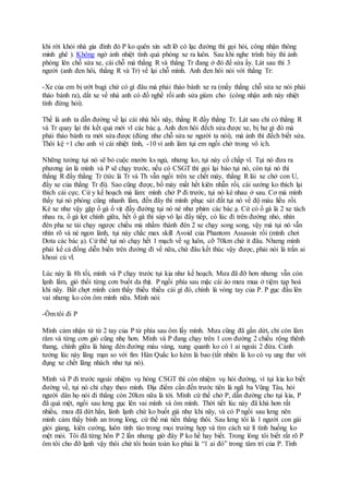 khi rời khỏi nhà gia đình đó P ko quên xin sdt lỡ có lạc đường thì gọi hỏi, công nhận thông
minh ghê ). Không ngờ ảnh nhiệt tình quá phóng xe ra luôn. Sau khi nghe trình bày thì ảnh
phóng lên chỗ sửa xe, cái chỗ mà thằng R và thằng Tr đang ở đó để sửa ấy. Lát sau thì 3
người (anh đen hôi, thằng R và Tr) về lại chỗ mình. Anh đen hôi nói với thằng Tr:
-Xe của em bị ướt bugi chứ có gì đâu mà phải tháo bánh xe ra (mấy thằng chỗ sửa xe nói phải
tháo bánh ra), dắt xe về nhà anh có đồ nghề rồi anh sửa giùm cho (công nhận anh này nhiệt
tình đừng hỏi).
Thế là anh ta dẫn đường về lại cái nhà hồi nãy, thằng R đẩy thằng Tr. Lát sau chỉ có thằng R
và Tr quay lại thì kết quả mới vl các bác ạ. Anh đen hôi đếch sửa được xe, bị hư gì đó mà
phải tháo bánh ra mới sửa được (đúng như chỗ sửa xe người ta nói), mà ảnh thì đếch biết sửa.
Thôi kệ +1 cho anh vì cái nhiệt tình, -10 vì anh làm tụi em ngồi chờ trong vô ích.
Những tưởng tụi nó sẽ bỏ cuộc mướn ks ngủ, nhưng ko, tụi này cố chấp vl. Tụi nó đưa ra
phương án là mình và P sẽ chạy trước, nếu có CSGT thì gọi lại báo tụi nó, còn tụi nó thì
thằng R đẩy thằng Tr (tức là Tr và Th vẫn ngồi trên xe chết máy, thằng R lái xe chở con U,
đẩy xe của thằng Tr đi). Sao cũng được, bố mày mất hết kiên nhẫn rồi, cái sướng ko thích lại
thích cái cực. Cứ y kế hoạch mà làm: mình chở P đi trước, tụi nó kè nhau ở sau. Cơ mà mình
thấy tụi nó phóng cũng nhanh lắm, đến đây thì mình phục sát đất tụi nó về độ máu liều rồi.
Kè xe như vậy gặp ổ gà ổ vịt đầy đường tụi nó né như phim các bác ạ. Cứ có ổ gà là 2 xe tách
nhau ra, ổ gà lọt chính giữa, hết ổ gà thì sáp vô lại đẩy tiếp, có lúc đi trên đường nhỏ, nhìn
đèn pha xe tải chạy ngược chiều mà nhầm thành đèn 2 xe chạy song song, vậy mà tụi nó vẫn
nhìn rõ và né ngon lành, tụi này chắc max skill Avoid của Phantom Assassin rồi (mình chơi
Dota các bác ạ). Cứ thế tụi nó chạy hết 1 mạch về sg luôn, cỡ 70km chứ ít đâu. Nhưng mình
phải kể cả đống diễn biến trên đường đi về nữa, chứ đâu kết thúc vậy được, phải nói là trần ai
khoai củ vl.
Lúc này là 8h tối, mình và P chạy trước tụi kia như kế hoạch. Mưa đã đỡ hơn nhưng vẫn còn
lạnh lắm, gió thổi từng cơn buốt da thịt. P ngồi phía sau mặc cái áo mưa mua ở tiệm tạp hoá
khi nãy. Bất chợt mình cảm thấy thiếu thiếu cái gì đó, chính là vòng tay của P. P gục đầu lên
vai nhưng ko còn ôm mình nữa. Mình nói:
-Ôm tôi đi P
Mình cảm nhận từ từ 2 tay của P từ phía sau ôm lấy mình. Mưa cũng đã gần dứt, chỉ còn lâm
râm và từng cơn gió cũng nhẹ hơn. Mình và P đang chạy trên 1 con đường 2 chiều rộng thênh
thang, chính giữa là hàng đèn đường màu vàng, xung quanh ko có 1 ai ngoài 2 đứa. Cảnh
tưởng lúc này lãng mạn so với fim Hàn Quắc ko kém là bao (tất nhiên là ko có vụ ung thư với
đụng xe chết lãng nhách như tụi nó).
Mình và P đi trước ngoài nhiệm vụ hóng CSGT thì còn nhiệm vụ hỏi đường, vì tụi kia ko biết
đường về, tụi nó chỉ chạy theo mình. Địa điểm cần đến trước tiên là ngã ba Vũng Tàu, hỏi
người dân họ nói đi thẳng còn 20km nữa là tới. Mình cứ thế chở P, dẫn đường cho tụi kia, P
đã quá mệt, ngồi sau lưng gục lên vai mình và ôm mình. Thời tiết lúc này đã khá hơn rất
nhiều, mưa đã dứt hẳn, lành lạnh chứ ko buốt giá như khi nãy, và có P ngồi sau lưng nên
mình cảm thấy bình an trong lòng, cứ thế mà tiến thẳng thôi. Sau lưng tôi là 1 người con gái
giỏi giang, kiên cường, luôn tỉnh táo trong mọi trường hợp và tìm cách xử lí tình huống ko
mệt mỏi. Tôi đã từng hôn P 2 lần nhưng giờ đây P ko hề hay biết. Trong lòng tôi biết rất rõ P
ôm tôi cho đỡ lạnh vậy thôi chứ tôi hoàn toàn ko phải là “1 ai đó” trong tâm trí của P. Tính
 