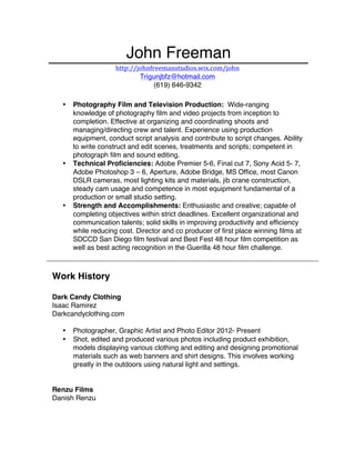 John Freeman
http://johnfreemanstudios.wix.com/john	
  
Trigunjbfz@hotmail.com
(619) 646-9342
• Photography Film and Television Production: Wide-ranging
knowledge of photography film and video projects from inception to
completion. Effective at organizing and coordinating shoots and
managing/directing crew and talent. Experience using production
equipment, conduct script analysis and contribute to script changes. Ability
to write construct and edit scenes, treatments and scripts; competent in
photograph film and sound editing.
• Technical Proficiencies: Adobe Premier 5-6, Final cut 7, Sony Acid 5- 7,
Adobe Photoshop 3 – 6, Aperture, Adobe Bridge, MS Office, most Canon
DSLR cameras, most lighting kits and materials, jib crane construction,
steady cam usage and competence in most equipment fundamental of a
production or small studio setting.
• Strength and Accomplishments: Enthusiastic and creative; capable of
completing objectives within strict deadlines. Excellent organizational and
communication talents; solid skills in improving productivity and efficiency
while reducing cost. Director and co producer of first place winning films at
SDCCD San Diego film festival and Best Fest 48 hour film competition as
well as best acting recognition in the Guerilla 48 hour film challenge.
Work History
Dark Candy Clothing
Isaac Ramirez
Darkcandyclothing.com
• Photographer, Graphic Artist and Photo Editor 2012- Present
• Shot, edited and produced various photos including product exhibition,
models displaying various clothing and editing and designing promotional
materials such as web banners and shirt designs. This involves working
greatly in the outdoors using natural light and settings.
Renzu Films
Danish Renzu
 