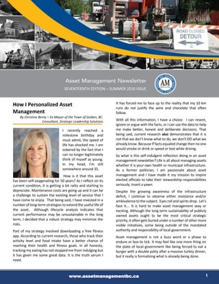 www.assetmanagementbc.ca 1
SEVENTEENTH EDITION – SUMMER 2016 ISSUE
How I Personalized Asset
Management
By Christina Benty – Ex-Mayor of the Town of Golden, BC.
Consultant, Strategic Leadership Solutions
I recently reached a
milestone birthday and
must admit, the speed of
life has shocked me. I am
sobered by the fact that I
can no longer legitimately
think of myself as young.
In my head, I’m still
somewhere around 35.
How is it that this asset
has been self-oxygenating for 50 years? As I reflect on its
current condition, it is getting a bit ratty and starting to
depreciate. Maintenance costs are going up and it can be
a challenge to sustain the existing level of service that I
have come to enjoy. That being said, I have invested in a
number of long-term strategies to extend the useful life of
the asset. Although lifecycle analysis indicates that
current performance may be unsustainable in the long
term, I decided that a robust strategy may minimize the
risks.
Part of my strategy involved downloading a free fitness
app. According to current research, those who track their
activity level and food intake have a better chance of
reaching their health and fitness goals. In all honesty,
tracking my eating has not stopped me from indulging but
it has given me some great data. It is the truth serum I
need.
It has forced me to face up to the reality that my 10 km
runs do not justify the wine and chocolate that often
follow.
With all this information, I have a choice. I can resent,
ignore or argue with the facts, or I can use the data to help
me make better, honest and deliberate decisions. That
being said, current research also demonstrates that it is
not that we don’t know what to do, we don’t DO what we
already know.Because if facts equaledchange then no one
would smoke or drink or speed or text while driving.
So what is this self-indulgent reflection doing in an asset
management newsletter? Life is all about managing assets
whether it is your own health or municipal infrastructure.
As a former politician, I am passionate about asset
management and I have made it my mission to inspire
elected officials to take their stewardship responsibilities
seriously. Insert a yawn.
Despite the growing awareness of the infrastructure
deficit, I continue to observe either resistance and/or
ambivalence to the subject. Eyes roll andspirits drop. Let’s
face it…. It is hard to make asset management sexy or
exciting. Although the long term sustainability of publicly
owned assets ought to be the most critical strategic
priority, it often gets buried under a number of other more
visible initiatives, some being outside of the mandated
authority and responsibility of local government.
Asset management is not a buzz word or a phase to
endure or box to tick. It may feel like one more thing on
the plate of local government like being forced to eat a
burger with a double patty after a massive turkey dinner,
but it really is formalizing what is already being done.
 