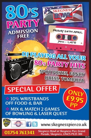 SPECIAL OFFER
80’S8080
PARTY
DJ PLAYING ALL YOUR
80’S PARTY HITS
SPOT PRIZES, FANCY
DRESS, TOMBOLA
www.skegnesspier.co.uk
Skegness Bowl at Skegness Pier, Grand
Parade, Skegness, LINCS PE25 3BE01754 761341
! 10% WRISTBANDS
OFF FOOD & BAR
! MIX & MATCH 2 GAMES
OF BOWLING & LASER QUEST
PARTYPARTY
ADMISSION
FREE
ONLY
£9.95
PP
DJ PLAYING ALL YOUR
DJ PLAYING ALL YOUR
DJ PLAYING ALL YOUR
FRIDAY 24TH APRIL
7PM - LATE
©LW
 