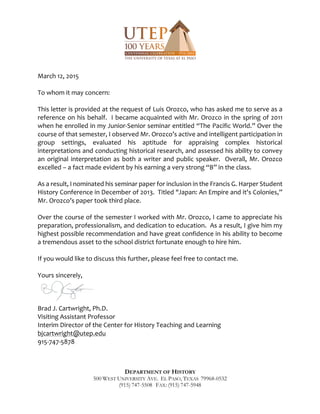 DEPARTMENT OF HISTORY
500 WEST UNIVERSITY AVE. EL PASO, TEXAS 79968-0532
(915) 747-5508 FAX: (915) 747-5948
March 12, 2015
To whom it may concern:
This letter is provided at the request of Luis Orozco, who has asked me to serve as a
reference on his behalf. I became acquainted with Mr. Orozco in the spring of 2011
when he enrolled in my Junior-Senior seminar entitled “The Pacific World.” Over the
course of that semester, I observed Mr. Orozco’s active and intelligent participation in
group settings, evaluated his aptitude for appraising complex historical
interpretations and conducting historical research, and assessed his ability to convey
an original interpretation as both a writer and public speaker. Overall, Mr. Orozco
excelled – a fact made evident by his earning a very strong “B” in the class.
As a result, I nominated his seminar paper for inclusion in the Francis G. Harper Student
History Conference in December of 2013. Titled "Japan: An Empire and it's Colonies,”
Mr. Orozco’s paper took third place.
Over the course of the semester I worked with Mr. Orozco, I came to appreciate his
preparation, professionalism, and dedication to education. As a result, I give him my
highest possible recommendation and have great confidence in his ability to become
a tremendous asset to the school district fortunate enough to hire him.
If you would like to discuss this further, please feel free to contact me.
Yours sincerely,
Brad J. Cartwright, Ph.D.
Visiting Assistant Professor
Interim Director of the Center for History Teaching and Learning
bjcartwright@utep.edu
915-747-5878
 