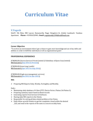 Curriculum Vitae
V.Yogesh
Site#7, 9th Main, NRI Layout, Ramamurthy Nagar Bengalore-16, (India) Landmark- Vandana
Apartment. Phone: +919036520981; Email: yogeshreddy1990@rediffmail.com
Career Objective
"Towork in an environment where I get a chance to gain more knowledgeand use of my skills and
abilities in order to fulfillthe individual as well as organizational goals".
PROFESSIONAL EXPERIENCE
JP MORGAN (Aravon Services PrivateLimited (A Subsidiary of Quess Corp Limited)
MIS Executive (Sep-2016 to Present)
JP MORGAN (Jones Lang Lasalle)
MIS Executive (Apr-2013 to Aug-2016)
JP MORGAN (Eagle eyes management services)
MIS Executive (Jan-2012 to Apr-2013)
MIS:
 Preparing MIS Reports Daily, Weekly, Fortnightly and Monthly.
Daily:-
 Maintaining daily database of 6 Sites (PTP, Electra Vector, Platina 2 & Platina 3).
 Preparing summary report based on Book records
 Generating reports from Gevison 5.0 Software.
 Sharing daily MIS reports to the Clients.
 Responsible for solving all data related problem at Geo Vision.
 Daily follow up with Vendors to get the complaints closed within the desired
_SLA, and send in the reports of the same to concern on daily basis.
 