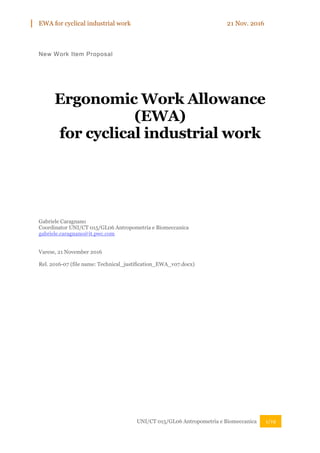 EWA for cyclical industrial work 21 Nov. 2016
UNI/CT 015/GL06 Antropometria e Biomeccanica 1/19
New Work Item Proposal
Ergonomic Work Allowance
(EWA)
for cyclical industrial work
Gabriele Caragnano
Coordinator UNI/CT 015/GL06 Antropometria e Biomeccanica
gabriele.caragnano@it.pwc.com
Varese, 21 November 2016
Rel. 2016-07 (file name: Technical_justification_EWA_v07.docx)
 