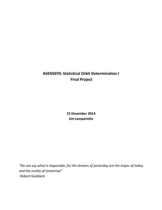 ASEN5070: Statistical Orbit Determination I
Final Project
15 December 2014
Jim Lampariello
“Do not say what is impossible, for the dreams of yesterday are the hopes of today
and the reality of tomorrow”
-Robert Goddard
 