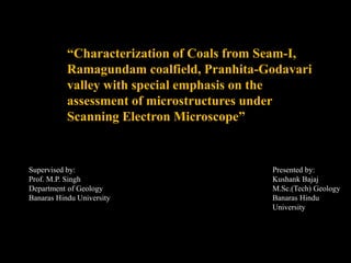 “Characterization of Coals from Seam-I,
Ramagundam coalfield, Pranhita-Godavari
valley with special emphasis on the
assessment of microstructures under
Scanning Electron Microscope”
Supervised by:
Prof. M.P. Singh
Department of Geology
Banaras Hindu University
Presented by:
Kushank Bajaj
M.Sc.(Tech) Geology
Banaras Hindu
University
 