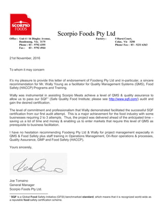 Scorpio Foods Pty Ltd
Office : Unit 4 / 16 Dingley Avenue, Factory : 5 Hurst Court,
Dandenong, Vic. 3175 Colac, Vic 3250
Phone : 03 – 9792 4355 Phone/ Fax : 03 – 5231 6363
Fax : 03 – 9792 4944
21st November, 2016
To whom it may concern
It’s my pleasure to provide this letter of endorsement of Foodeng Pty Ltd and in-particular, a sincere
recommendation for Mr. Wally Young as a facilitator for Quality Management Systems (QMS), Food
Safety (HACCP) Programs and Training.
Wally was instrumental in assisting Scorpio Meats achieve a level of QMS & quality assurance to
allow us to pass our SQF1 (Safe Quality Food Institute; please see http://www.sqfi.com/) audit and
gain the desired certification.
The level of commitment and professionalism that Wally demonstrated facilitated the successful SQF
certification from our first audit attempt. This is a major achievement for the food industry with some
businesses requiring 2 to 3 attempts. Thus, the project was delivered ahead of the anticipated time –
saving us a lot of time and money & enabling us to enter markets that require this level of QMS as
prerequisite to business facilitation.
I have no hesitation recommending Foodeng Pty Ltd & Wally for project management especially in
QMS & Food Safety plus staff training in Operations Management, On-floor operations & processes,
Quality Assurance, GMP and Food Safety (HACCP).
Yours sincerely,
Joe Tomaino
General Manager
Scorpio Foods Pty Ltd.
1
SQF is a Global Food Safety Initiative (GFSI) benchmarked standard, which means that it is recognized world-wide as
a reputable food safety certification scheme.
 