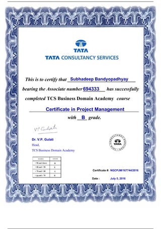 Certificate #:
This is to certify that ____________________________Subhadeep Bandyopadhyay
694333bearing the Associate number _________ has successfully
completed TCS Business Domain Academy course
Certificate in Project Management_____________________________________________
with ____ grade.B
NGCPJM/167744/2016
Date : July 5, 2016
Dr. V.P. Gulati
Head,
TCS Business Domain Academy
Powered by TCPDF (www.tcpdf.org)
 