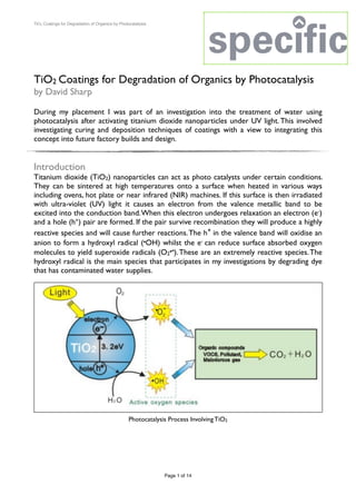 TiO2 Coatings for Degradation of Organics by Photocatalysis
TiO2 Coatings for Degradation of Organics by Photocatalysis
by David Sharp
During my placement I was part of an investigation into the treatment of water using
photocatalysis after activating titanium dioxide nanoparticles under UV light.This involved
investigating curing and deposition techniques of coatings with a view to integrating this
concept into future factory builds and design.
Introduction
Titanium dioxide (TiO2) nanoparticles can act as photo catalysts under certain conditions.
They can be sintered at high temperatures onto a surface when heated in various ways
including ovens, hot plate or near infrared (NIR) machines. If this surface is then irradiated
with ultra-violet (UV) light it causes an electron from the valence metallic band to be
excited into the conduction band.When this electron undergoes relaxation an electron (e-)
and a hole (h+) pair are formed. If the pair survive recombination they will produce a highly
reactive species and will cause further reactions.The h+ in the valence band will oxidise an
anion to form a hydroxyl radical (.OH) whilst the e- can reduce surface absorbed oxygen
molecules to yield superoxide radicals (O2
.-).These are an extremely reactive species.The
hydroxyl radical is the main species that participates in my investigations by degrading dye
that has contaminated water supplies.
Page of1 14
Photocatalysis Process Involving TiO2
 