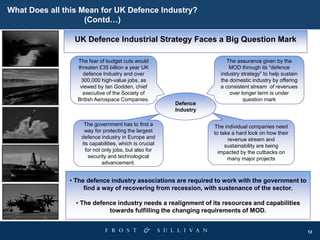 12
Defence
Industry
The assurance given by the
MOD through its “defence
industry strategy” to help sustain
the domestic industry by offering
a consistent stream of revenues
over longer term is under
question mark
The fear of budget cuts would
threaten £35 billion a year UK
defence Industry and over
300,000 high-value jobs, as
viewed by Ian Godden, chief
executive of the Society of
British Aerospace Companies.
The individual companies need
to take a hard look on how their
revenue stream and
sustainability are being
impacted by the cutbacks on
many major projects
The government has to find a
way for protecting the largest
defence industry in Europe and
its capabilities, which is crucial
for not only jobs, but also for
security and technological
advancement.
UK Defence Industrial Strategy Faces a Big Question Mark
• The defence industry associations are required to work with the government to
find a way of recovering from recession, with sustenance of the sector.
• The defence industry needs a realignment of its resources and capabilities
towards fulfilling the changing requirements of MOD.
What Does all this Mean for UK Defence Industry?
(Contd…)
 