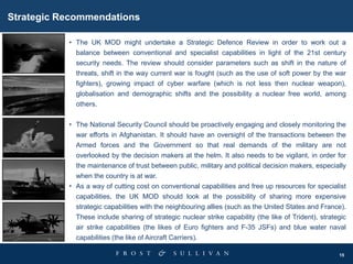 15
Strategic Recommendations
• The UK MOD might undertake a Strategic Defence Review in order to work out a
balance between conventional and specialist capabilities in light of the 21st century
security needs. The review should consider parameters such as shift in the nature of
threats, shift in the way current war is fought (such as the use of soft power by the war
fighters), growing impact of cyber warfare (which is not less then nuclear weapon),
globalisation and demographic shifts and the possibility a nuclear free world, among
others.
• The National Security Council should be proactively engaging and closely monitoring the
war efforts in Afghanistan. It should have an oversight of the transactions between the
Armed forces and the Government so that real demands of the military are not
overlooked by the decision makers at the helm. It also needs to be vigilant, in order for
the maintenance of trust between public, military and political decision makers, especially
when the country is at war.
• As a way of cutting cost on conventional capabilities and free up resources for specialist
capabilities, the UK MOD should look at the possibility of sharing more expensive
strategic capabilities with the neighbouring allies (such as the United States and France).
These include sharing of strategic nuclear strike capability (the like of Trident), strategic
air strike capabilities (the likes of Euro fighters and F-35 JSFs) and blue water naval
capabilities (the like of Aircraft Carriers).
 