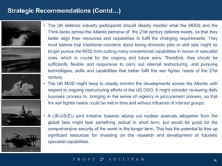 16
Strategic Recommendations (Contd…)
• The UK defence industry participants should closely monitor what the MODs and the
Think-tanks across the Atlantic perceive of the 21st century defence needs, so that they
better align their resources and capabilities to fulfil the changing requirements. They
must believe that traditional concerns about losing domestic jobs or skill sets might no
longer pursue the MOD from cutting many conventional capabilities in favour of specialist
ones, which is crucial for the ongoing and future wars. Therefore, they should be
sufficiently flexible and responsive to carry out internal restructuring, and pursuing
technologies, skills and capabilities that better fulfil the war fighter needs of the 21st
century.
• The UK MOD might have to closely monitor the developments across the Atlantic with
respect to ongoing restructuring efforts in the US DOD. It might consider reviewing daily
business process to bringing in the sense of urgency in procurement process, so that
the war fighter needs could be met in time and without influence of interest groups.
• A UK-US-EU joint initiative towards wiping out nuclear arsenals altogether from the
global face might look something radical in short term, but would be good for the
comprehensive security of the world in the longer term. This has the potential to free up
significant resources for investing on the research and development of futuristic
specialist capabilities.
 