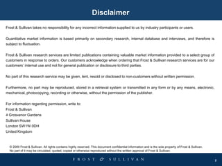 2
Disclaimer
Frost & Sullivan takes no responsibility for any incorrect information supplied to us by industry participants or users.
Quantitative market information is based primarily on secondary research, internal database and interviews, and therefore is
subject to fluctuation.
Frost & Sullivan research services are limited publications containing valuable market information provided to a select group of
customers in response to orders. Our customers acknowledge when ordering that Frost & Sullivan research services are for our
customers’ internal use and not for general publication or disclosure to third parties.
No part of this research service may be given, lent, resold or disclosed to non-customers without written permission.
Furthermore, no part may be reproduced, stored in a retrieval system or transmitted in any form or by any means, electronic,
mechanical, photocopying, recording or otherwise, without the permission of the publisher.
For information regarding permission, write to:
Frost & Sullivan
4 Grosvenor Gardens
Sullivan House
London SW1W 0DH
United Kingdom
© 2009 Frost & Sullivan. All rights contains highly reserved. This document confidential information and is the sole property of Frost & Sullivan.
No part of it may be circulated, quoted, copied or otherwise reproduced without the written approval of Frost & Sullivan.
 
