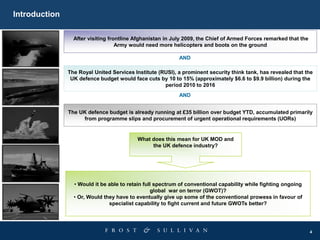 4
Introduction
After visiting frontline Afghanistan in July 2009, the Chief of Armed Forces remarked that the
Army would need more helicopters and boots on the ground
• Would it be able to retain full spectrum of conventional capability while fighting ongoing
global war on terror (GWOT)?
• Or, Would they have to eventually give up some of the conventional prowess in favour of
specialist capability to fight current and future GWOTs better?
AND
The Royal United Services Institute (RUSI), a prominent security think tank, has revealed that the
UK defence budget would face cuts by 10 to 15% (approximately $6.6 to $9.9 billion) during the
period 2010 to 2016
AND
The UK defence budget is already running at £35 billion over budget YTD, accumulated primarily
from programme slips and procurement of urgent operational requirements (UORs)
What does this mean for UK MOD and
the UK defence industry?
 
