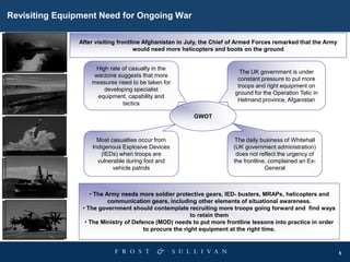 5
Revisiting Equipment Need for Ongoing War
After visiting frontline Afghanistan in July, the Chief of Armed Forces remarked that the Army
would need more helicopters and boots on the ground
• The Army needs more soldier protective gears, IED- busters, MRAPs, helicopters and
communication gears, including other elements of situational awareness.
• The government should contemplate recruiting more troops going forward and find ways
to retain them
• The Ministry of Defence (MOD) needs to put more frontline lessons into practice in order
to procure the right equipment at the right time.
GWOT
The UK government is under
constant pressure to put more
troops and right equipment on
ground for the Operation Telic in
Helmand province, Afganistan
High rate of casualty in the
warzone suggests that more
measures need to be taken for
developing specialist
equipment, capability and
tactics
The daily business of Whitehall
(UK government administration)
does not reflect the urgency of
the frontline, complained an Ex-
General
Most casualties occur from
Indigenous Explosive Devices
(IEDs) when troops are
vulnerable during foot and
vehicle patrols
 