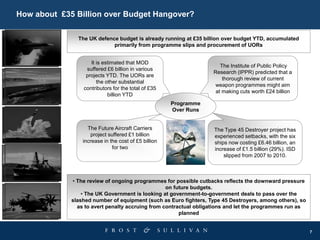 7
How about £35 Billion over Budget Hangover?
• The review of ongoing programmes for possible cutbacks reflects the downward pressure
on future budgets.
• The UK Government is looking at government-to-government deals to pass over the
slashed number of equipment (such as Euro fighters, Type 45 Destroyers, among others), so
as to avert penalty accruing from contractual obligations and let the programmes run as
planned
Programme
Over Runs
The Institute of Public Policy
Research (IPPR) predicted that a
thorough review of current
weapon programmes might aim
at making cuts worth £24 billion
It is estimated that MOD
suffered £6 billion in various
projects YTD. The UORs are
the other substantial
contributors for the total of £35
billion YTD
The Type 45 Destroyer project has
experienced setbacks, with the six
ships now costing £6.46 billion, an
increase of £1.5 billion (29%). ISD
slipped from 2007 to 2010.
The Future Aircraft Carriers
project suffered £1 billion
increase in the cost of £5 billion
for two
The UK defence budget is already running at £35 billion over budget YTD, accumulated
primarily from programme slips and procurement of UORs
 