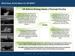 8
What Does all this Mean for UK MOD?
UK MOD
As the Armed Forces need
thorough restructuring, Gen. Sir
David Richards, the new Chief
of the Army has emphasized
specialisation as the way forward
at a RUSI land warfare
conference on June 25, 2009.
A recent report by the Institute for
Public Policy Research urged the
government to consider restructuring
of the military, in order to focus on
specialist capabilities as part of a
deepening European defence
integration and the wider NATO
alliance.
Malcolm Chalmers, the Professor
of Defence and Foreign Policy at
Kings College of London, has
questioned about the type of
armed forces that can be afforded
by Britain during the mid to long
term.
Finding the real balance between
capabilities and addressing
conventional threat, besides
asymmetric warfare is something
MOD needs considering a thorough
review on
UK Defence Strategy Needs a Thorough Scrutiny
• It is no longer affordable to fully prepare for confronting two contrasting set of threats and
hence, needs a clear strategy in terms of resource sharing and deepening of alliance.
•The MOD needs to demonstrate character in doing away with some of the conventional
capabilities (such as Trident) in favour of more boots on the ground
•
 