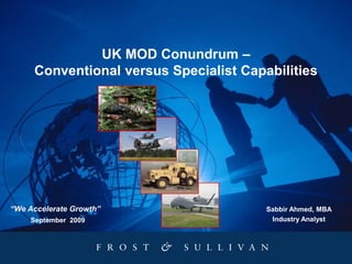 UK MOD Conundrum –
Conventional versus Specialist Capabilities
September 2009
“We Accelerate Growth” Sabbir Ahmed, MBA
Industry Analyst
 