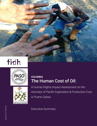 July2016/N°677a
cOLOMBIA
The Human Cost of Oil:
A Human Rights Impact Assessment on the
Activities of Pacific Exploration & Production Corp.
in Puerto Gaitan.
Executive Summary
 