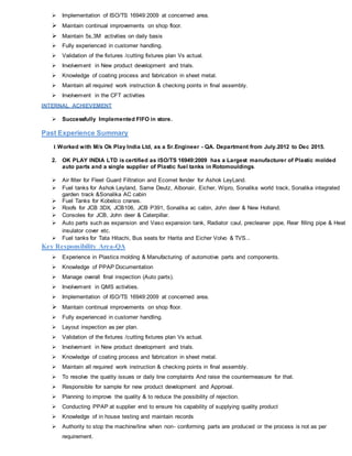  Implementation of ISO/TS 16949:2009 at concerned area.
 Maintain continual improvements on shop floor.
 Maintain 5s,3M activities on daily basis
 Fully experienced in customer handling.
 Validation of the fixtures /cutting fixtures plan Vs actual.
 Involvement in New product development and trials.
 Knowledge of coating process and fabrication in sheet metal.
 Maintain all required work instruction & checking points in final assembly.
 Involvement in the CFT activities
INTERNAL ACHIEVEMENT
 Successfully Implemented FIFO in store.
Past Experience Summary
1.Worked with M/s Ok Play India Ltd, as a Sr.Engineer - QA. Department from July.2012 to Dec 2015.
2. OK PLAY INDIA LTD is certified as ISO/TS 16949:2009 has a Largest manufacturer of Plastic molded
auto parts and a single supplier of Plastic fuel tanks in Rotomouldings.
 Air filter for Fleet Guard Filtration and Ecomet fender for Ashok LeyLand.
 Fuel tanks for Ashok Leyland, Same Deutz, Albonair, Eicher, Wipro, Sonalika world track, Sonalika integrated
garden track &Sonalika AC cabin
 Fuel Tanks for Kobelco cranes.
 Roofs for JCB 3DX, JCB106, JCB P391, Sonalika ac cabin, John deer & New Holland.
 Consoles for JCB, John deer & Caterpillar.
 Auto parts such as expansion and Vaso expansion tank, Radiator caul, precleaner pipe, Rear filling pipe & Heat
insulator cover etc.
 Fuel tanks for Tata Hitachi, Bus seats for Harita and Eicher Volvo & TVS..
Key Responsibility Area-QA
 Experience in Plastics molding & Manufacturing of automotive parts and components.
 Knowledge of PPAP Documentation
 Manage overall final inspection (Auto parts).
 Involvement in QMS activities.
 Implementation of ISO/TS 16949:2009 at concerned area.
 Maintain continual improvements on shop floor.
 Fully experienced in customer handling.
 Layout inspection as per plan.
 Validation of the fixtures /cutting fixtures plan Vs actual.
 Involvement in New product development and trials.
 Knowledge of coating process and fabrication in sheet metal.
 Maintain all required work instruction & checking points in final assembly.
 To resolve the quality issues or daily line complaints And raise the countermeasure for that.
 Responsible for sample for new product development and Approval.
 Planning to improve the quality & to reduce the possibility of rejection.
 Conducting PPAP at supplier end to ensure his capability of supplying quality product
 Knowledge of in house testing and maintain records
 Authority to stop the machine/line when non- conforming parts are produced or the process is not as per
requirement.
 