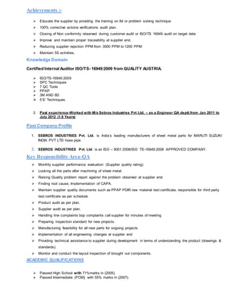 Achievements :-
 Educate the supplier by providing the training on 8d or problem solving technique
 100% corrective actions verifications audit plan.
 Closing of Non conformity observed during customer audit or ISO/TS 16949 audit on target date
 Improve and maintain proper traceability at supplier end,
 Reducing supplier rejection PPM from 3000 PPM to 1200 PPM
 Maintain 5S activities.
Knowledge Domain
Certified Internal Auditor ISO/TS- 16949:2009 from QUALITY AUSTRIA.
 ISO/TS-16949:2009
 SPC Techniques
 7 QC Tools
 PPAP
 3M AND 8D.
 5’S’ Techniques.
3. Past experience-Worked with M/s Sebros Industries Pvt Ltd. – as a Engineer QA deptt.from Jan 2011 to
July 2012 (1.6 Years)
Past Company Profile
1. SEBROS INDUSTRIES Pvt. Ltd. is India’s leading manufacturers of sheet metal parts for MARUTI SUZUKI
INDIA PVT LTD hose pipe.
2. SEBROS INDUSTRIES Pvt. Ltd. is an ISO – 9001:2008/ISO TS-16949:2008 APPROVED COMPANY.
Key Responsibility Area-QA
 Monthly supplier performance evaluation (Supplier quality rating).
 Looking all the parts after machining of sheet metal.
 Raising Quality problem report against the problem observed at supplier end.
 Finding root cause, Implementation of CAPA.
 Maintain supplier quality documents such as PPAP PDIR.raw material test certificate, responsible for third party
test certificate as per schedule.
 Product audit as per plan.
 Supplier audit as per plan.
 Handling line complaints bop complaints call supplier for minutes of meeting
 Preparing inspection standard for new projects.
 Manufacturing feasibility for all new parts for ongoing projects
 Implementation of all engineering changes at supplier end
 Providing technical assistance to supplier during development in terms of understanding the product (drawings &
standards).
 Monitor and conduct the layout inspection of brought out components.
ACADEMIC QUALIFICATIONS
 Passed High School with 71%marks in (2005).
 Passed Intermediate (PCM) with 55% marks in (2007).
 
