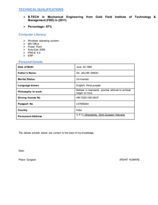 TECHNICAL QUALIFICATIONS
 B.TECH in Mechanical Engineering from Gold Field Institute of Technology &
Management.(FBD) in (2011)
 Percentage– 67%
Computer Literacy
 Windows operating system.
 MS Office
 Power Point
 Auto-Cad 2009
 PRO-E 4.0
 ERP
Personal Details
Date of Birth: June 22,1989
Father’s Name: Sh. JALVIR SINGH
Marital Status Un-married
Language known English, Hindi,punjabi
Philosophy to work
Believe in teamwork, positive attitude to achieve
target on time.
Driving license No HR-7220110019937
Passport No L57950044
Country India
Permanent Address
V.P.O. Ghanghola, Distt.Gurgaon Haryana
The details provide above are correct to the best of my knowledge.
Date:
Place: Gurgaon (ROHIT KUMAR)
 