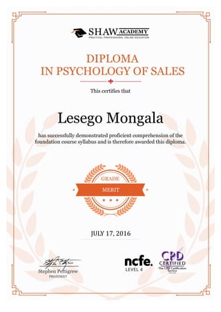 Lesego Mongala
DIPLOMA
IN PSYCHOLOGY OF SALES
This certifies that
has successfully demonstrated proficient comprehension of the
foundation course syllabus and is therefore awarded this diploma.
GRADE
MERIT
JULY 17, 2016
 