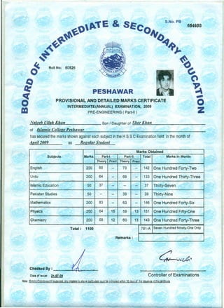 S.No. PB
& 6646B8
RQII No: 60826
PESHAWAR
PROVISIONAL AND DETAILED MARKS CERTIFICATE
INTERMEDIATE(ANNUAL) EXAMINATION, 2009
PRE-ENGINEERING ( Part-II)
-,-M~a~;e::.:e:;.:::b;...;U,~I:..:.;la:.:.:h~K~"~a:.:..:n,--- ,....- Son / Daughter of ~S":-.:;:le:::.::r.....::K~I:.:.:ta::.:.n::...- _
of Islamia College Peshawar
has secured the marks shown against each subject in the H sse Examination held in the month of
Auril 2009 as Regular Student
Marks Obtained
Subjects Marks Part-I Part-II Total Marks in Words
Theory Pract Theory Pract
English 200 69 -- 73 -- 142 One Hundred Forty-Two
- --
Urdu 200 64 -- 69 -- 133 One Hundred Thirty-Three
-
Islamic Education 50 37 -- -- -- 37 Thirty-Seven
. - - . - -
Pakistan Studies 50 -- -- 39 -- 39 Thirty-Nine
Mathematics 200 83 -- 63 -- 146 One Hundred Forty-Six
Physics 200 64 15 59 13 151 One Hundred Fifty-One " .
«hemistry 200 58 12 60 13 143 One Hundred Forty-Three
Total: 1100 791-A Seven Hundred Ninety-One Only
Remarks:
Checked By: -""'~='-'---..::...;;;;:-"-
Oat. of issue: 21-0.7-09 Controller of Examinations
Note: :erfot(s1l6!lln1lssiQJ1(~1.elCepWl ••AnY rnialake in above particulars must"1fe "Intimated within 30 days of the iss.uance of;his-(;!lrtjOcate
 