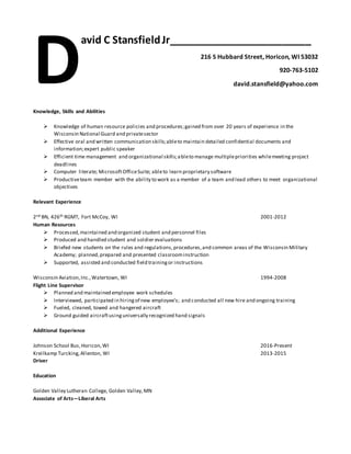 avid C StansfieldJr_________________________
216 S Hubbard Street, Horicon, WI 53032
920-763-5102
david.stansfield@yahoo.com
Knowledge, Skills and Abilities
 Knowledge of human resource policies and procedures;gained from over 20 years of experience in the
Wisconsin National Guard and privatesector
 Effective oral and written communication skills;ableto maintain detailed confidential documents and
information;expert public speaker
 Efficient time management and organizational skills;ableto manage multiplepriorities whilemeeting project
deadlines
 Computer literate; MicrosoftOfficeSuite; ableto learn proprietary software
 Productiveteam member with the ability to work as a member of a team and lead others to meet organizational
objectives
Relevant Experience
2nd BN, 426th RGMT, Fort McCoy, WI 2001-2012
Human Resources
 Processed,maintained and organized student and personnel files
 Produced and handled student and soldier evaluations
 Briefed new students on the rules and regulations,procedures,and common areas of the Wisconsin Military
Academy; planned,prepared and presented classroominstruction
 Supported, assisted and conducted field trainingor instructions
Wisconsin Aviation,Inc.,Watertown, WI 1994-2008
Flight Line Supervisor
 Planned and maintained employee work schedules
 Interviewed, participated in hiringof new employee’s; and conducted all new hire and ongoing training
 Fueled, cleaned, towed and hangered aircraft
 Ground guided aircraftusinguniversally recognized hand signals
Additional Experience
Johnson School Bus,Horicon,WI 2016-Present
Kreilkamp Turcking,Allenton, WI 2013-2015
Driver
Education
Golden Valley Lutheran College, Golden Valley,MN
Associate of Arts—Liberal Arts
D
 