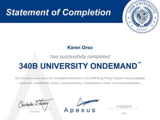 Statement of Completion
President
Date
has successfully completed
340B UNIVERSITY ONDEMAND
™
This education series covers the foundational information of the 340B Drug Pricing Program including eligibility,
registration, recertification, pricing, contract pharmacy, implementation models, and audit preparedness.
Karen Orso
11/28/2016
 