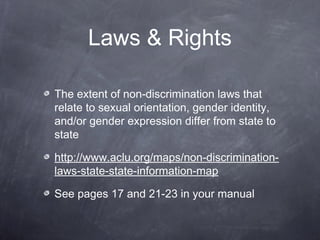 Laws & Rights 
The extent of non-discrimination laws that 
relate to sexual orientation, gender identity, 
and/or gender expression differ from state to 
state 
http://www.aclu.org/maps/non-discrimination-laws- 
state-state-information-map 
See pages 17 and 21-23 in your manual 
 