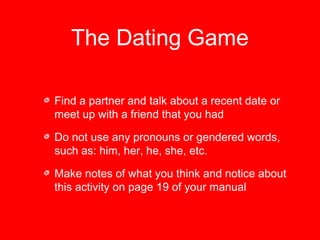 The Dating Game 
Find a partner and talk about a recent date or 
meet up with a friend that you had 
Do not use any pronouns or gendered words, 
such as: him, her, he, she, etc. 
Make notes of what you think and notice about 
this activity on page 19 of your manual 
 