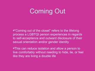 Coming Out 
“Coming out of the closet” refers to the lifelong 
process a LGBTQI person experiences in regards 
to self-acceptance and outward disclosure of their 
sexual orientation and/or gender identity 
This can reduce isolation and allow a person to 
live comfortably without needing to hide, lie, or feel 
like they are living a double life 
 
