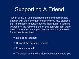 Supporting A Friend 
When an LGBTQI person feels safe and comfortable 
enough with their orientation/identity they may disclose 
that information to certain trusted individuals. If you find 
yourself on the receiving end of this conversation, there 
are some simple things you can to make things easier 
for all people involved: 
Be a good listener! 
Respect the person’s timeline 
Educate yourself 
Talk again with the individual who came out to you 
 