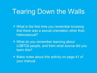 Tearing Down the Walls 
What is the first time you remember knowing 
that there was a sexual orientation other than 
heterosexual? 
What do you remember learning about 
LGBTQI people, and from what source did you 
learn this? 
Make notes about this activity on page 41 of 
your manual 
 