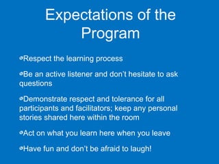 Expectations of the 
Program 
Respect the learning process 
Be an active listener and don’t hesitate to ask 
questions 
Demonstrate respect and tolerance for all 
participants and facilitators; keep any personal 
stories shared here within the room 
Act on what you learn here when you leave 
Have fun and don’t be afraid to laugh! 
 