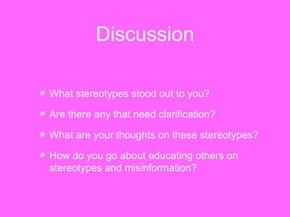 Discussion 
What stereotypes stood out to you? 
Are there any that need clarification? 
What are your thoughts on these stereotypes? 
How do you go about educating others on 
stereotypes and misinformation? 
 
