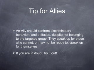 Tip for Allies 
An Ally should confront discriminatory 
behaviors and attitudes, despite not belonging 
to the targeted group. They speak up for those 
who cannot, or may not be ready to, speak up 
for themselves. 
If you are in doubt, try it out! 
 