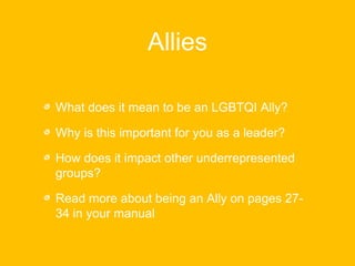 Allies 
What does it mean to be an LGBTQI Ally? 
Why is this important for you as a leader? 
How does it impact other underrepresented 
groups? 
Read more about being an Ally on pages 27- 
34 in your manual 
 