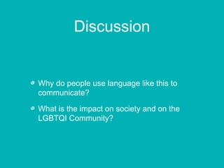 Discussion 
Why do people use language like this to 
communicate? 
What is the impact on society and on the 
LGBTQI Community? 
 