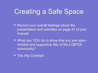 Creating a Safe Space 
Record your overall feelings about the 
presentation and activities on page 41 of your 
manual 
What can YOU do to show that you are open-minded 
and supportive Ally of the LGBTQI 
community? 
The Ally Contract 
 