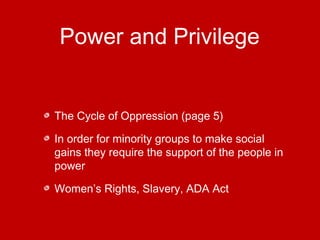 Power and Privilege 
The Cycle of Oppression (page 5) 
In order for minority groups to make social 
gains they require the support of the people in 
power 
Women’s Rights, Slavery, ADA Act 
 
