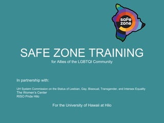 SAFE ZONE TRAINING 
for Allies of the LGBTQI Community 
In partnership with: 
UH System Commission on the Status of Lesbian, Gay, Bisexual, Transgender, and Intersex Equality 
The Women’s Center 
RISO Pride Hilo 
For the University of Hawaii at Hilo 
 