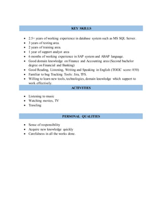  2.5+ years of working experience in database system such as MS SQL Server.
 3 years of testing area.
 2 years of training area.
 1 year of support analyst area
 6 months of working experience in SAP system and ABAP language.
 Good domain knowledge on Finance and Accounting area (Second bachelor
degree on Financial and Banking)
 Good Reading, Listening, Writing and Speaking in English (TOEIC score: 850)
 Familiar to bug Tracking Tools: Jira, TFS.
 Willing to learn new tools, technologies, domain knowledge which support to
work effectively.
 Listening to music
 Watching movies, TV
 Traveling
 Sense of responsibility
 Acquire new knowledge quickly
 Carefulness in all the works done.
ACTIVITIES
PERSONAL QUALITIES
KEY SKILLS
 